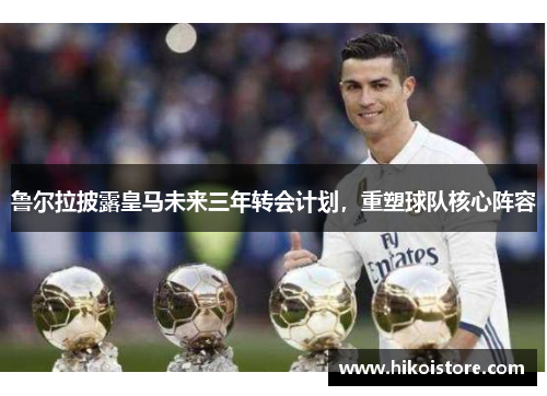 鲁尔拉披露皇马未来三年转会计划，重塑球队核心阵容