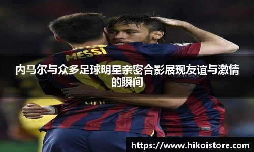 内马尔与众多足球明星亲密合影展现友谊与激情的瞬间