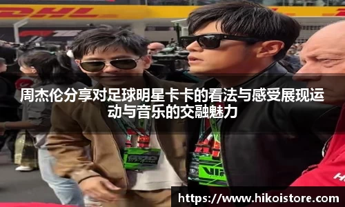 周杰伦分享对足球明星卡卡的看法与感受展现运动与音乐的交融魅力