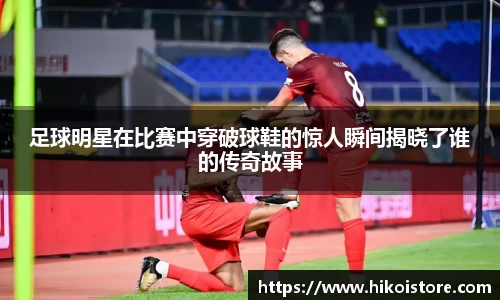足球明星在比赛中穿破球鞋的惊人瞬间揭晓了谁的传奇故事